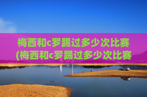 梅西和c罗踢过多少次比赛(梅西和c罗踢过多少次比赛了)