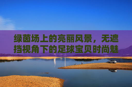 绿茵场上的亮丽风景,无遮挡视角下的足球宝贝时尚魅力