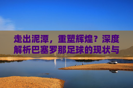 走出泥潭，重塑辉煌？深度解析巴塞罗那足球的现状与未来