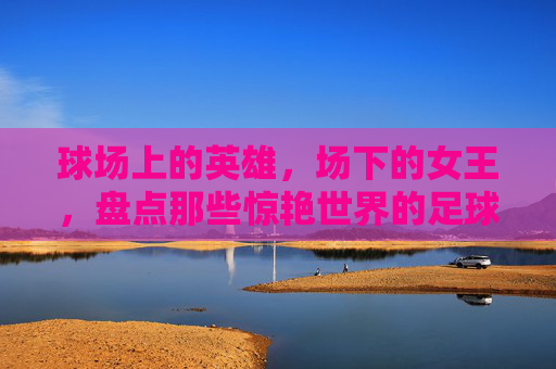 球场上的英雄,场下的女王,盘点那些惊艳世界的足球名将老婆们