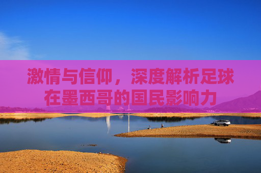 激情与信仰,深度解析足球在墨西哥的国民影响力