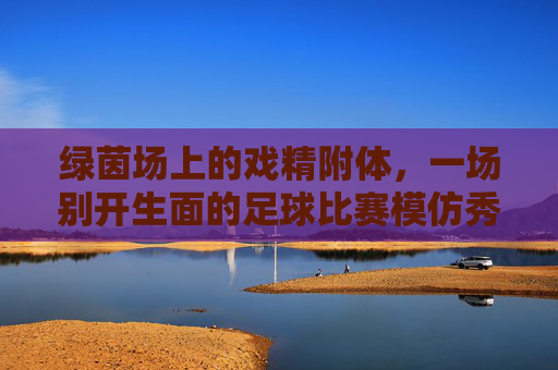 绿茵场上的戏精附体,一场别开生面的足球比赛模仿秀