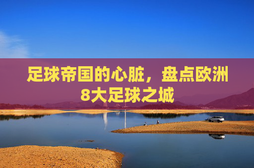 足球帝国的心脏,盘点欧洲8大足球之城