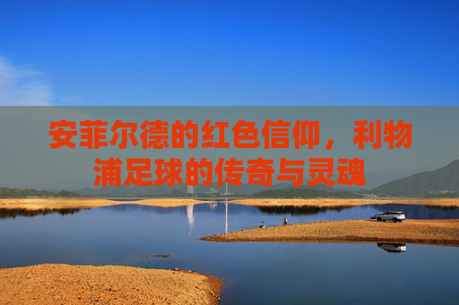 安菲尔德的红色信仰，利物浦足球的传奇与灵魂