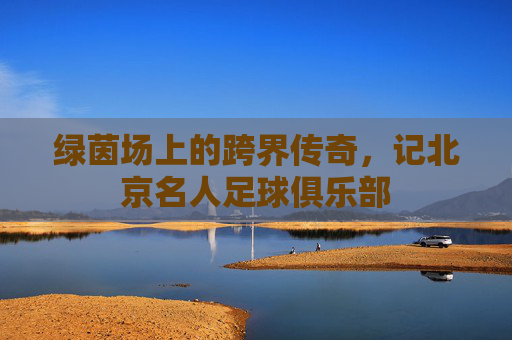 绿茵场上的跨界传奇,记北京名人足球俱乐部