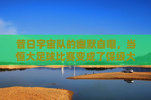 昔日宇宙队的幽默自嘲,当恒大足球比赛变成了保级大戏