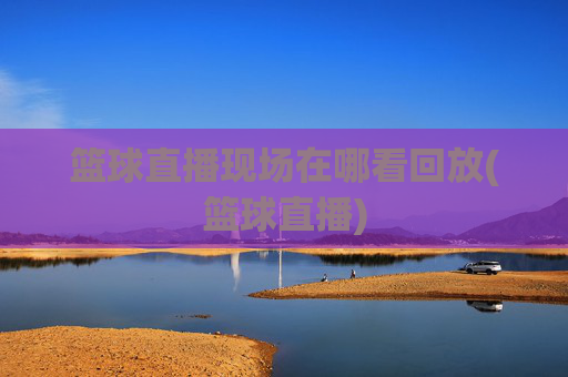 篮球直播现场在哪看回放(篮球直播)