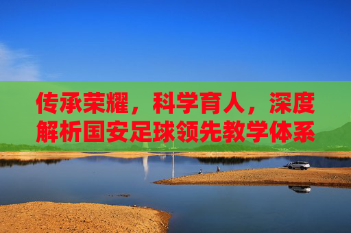 传承荣耀，科学育人，深度解析国安足球领先教学体系