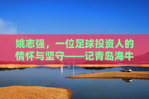姚志强,一位足球投资人的情怀与坚守——记青岛海牛足球俱乐部背后的掌舵人