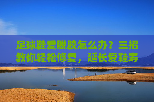足球鞋爱脱胶怎么办?三招教你轻松修复,延长爱鞋寿命