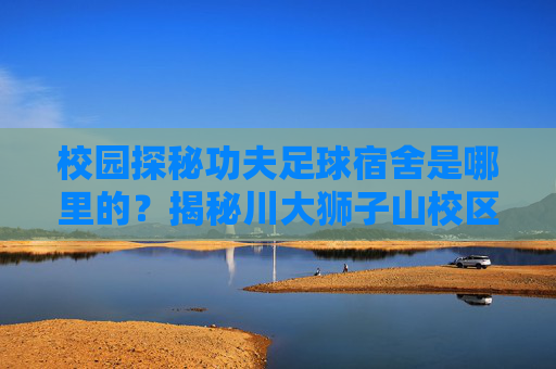 校园探秘功夫足球宿舍是哪里的?揭秘川大狮子山校区的武林高手聚集地