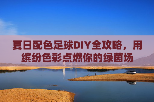 夏日配色足球DIY全攻略,用缤纷色彩点燃你的绿茵场