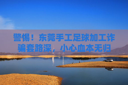 警惕!东莞手工足球加工诈骗套路深,小心血本无归