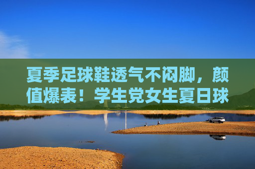 夏季足球鞋透气不闷脚,颜值爆表!学生党女生夏日球场穿搭神器