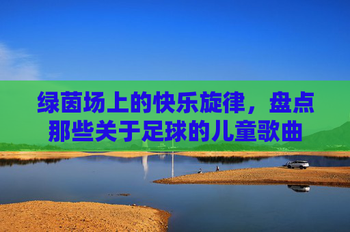 绿茵场上的快乐旋律,盘点那些关于足球的儿童歌曲