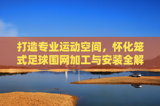 打造专业运动空间，怀化笼式足球围网加工与安装全解析