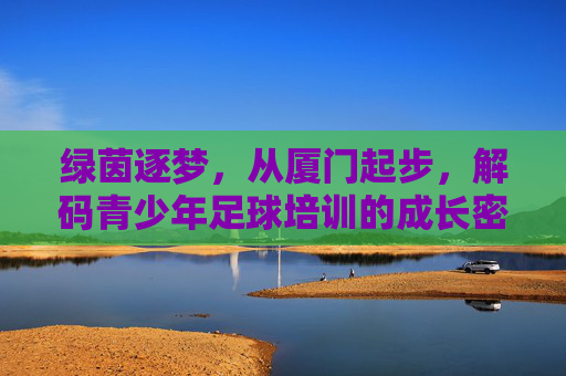 绿茵逐梦,从厦门起步,解码青少年足球培训的成长密码
