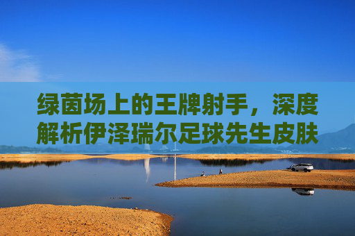 绿茵场上的王牌射手,深度解析伊泽瑞尔足球先生皮肤的魅力