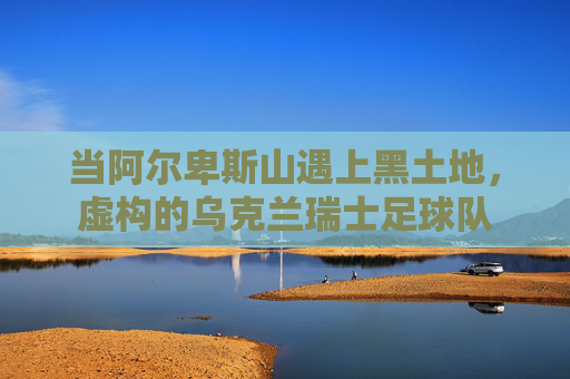 当阿尔卑斯山遇上黑土地,虚构的乌克兰瑞士足球队