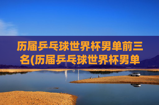历届乒乓球世界杯男单前三名(历届乒乓球世界杯男单前三名是谁)