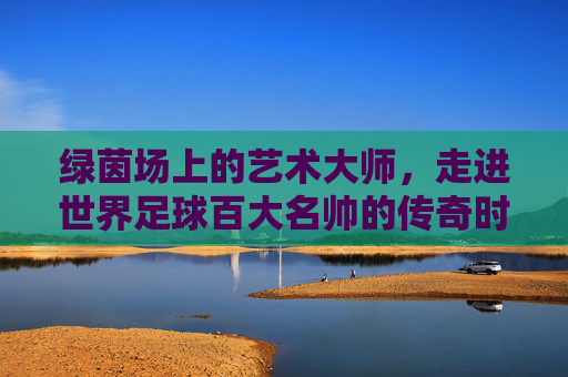 绿茵场上的艺术大师，走进世界足球百大名帅的传奇时代