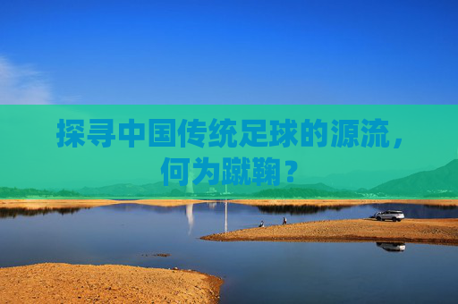 探寻中国传统足球的源流,何为蹴鞠?