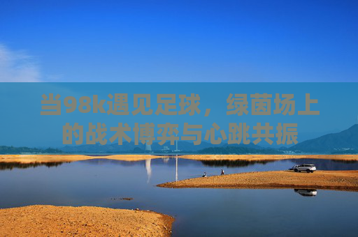 当98k遇见足球,绿茵场上的战术博弈与心跳共振