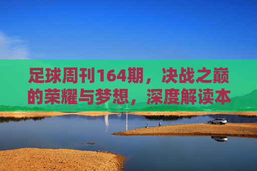 足球周刊164期,决战之巅的荣耀与梦想,深度解读本期重磅内容