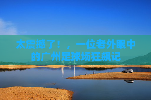 太震撼了!,一位老外眼中的广州足球场狂飙记