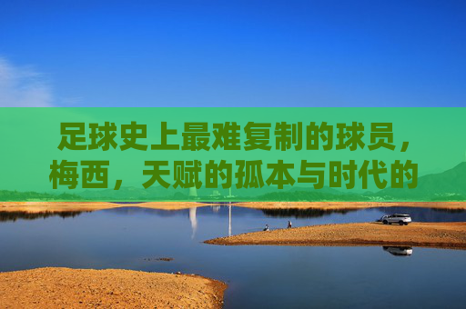 足球史上最难复制的球员,梅西,天赋的孤本与时代的丰碑