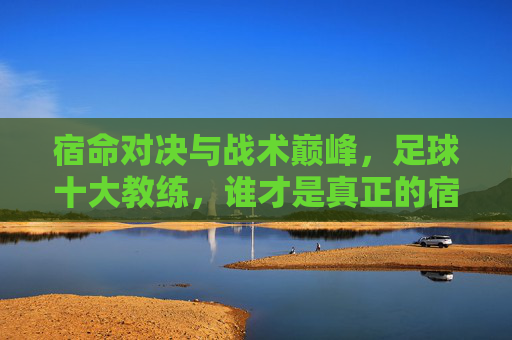 宿命对决与战术巅峰,足球十大教练,谁才是真正的宿敌?