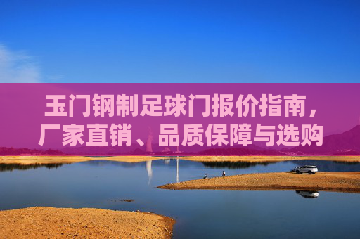 玉门钢制足球门报价指南,厂家直销、品质保障与选购攻略