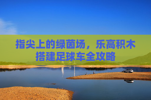 指尖上的绿茵场,乐高积木搭建足球车全攻略