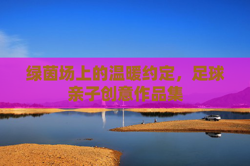 绿茵场上的温暖约定，足球亲子创意作品集