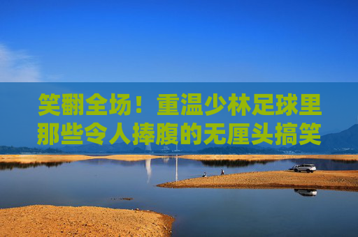 笑翻全场!重温少林足球里那些令人捧腹的无厘头搞笑瞬间