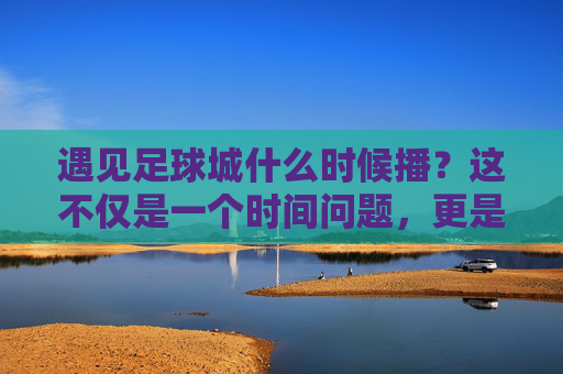 遇见足球城什么时候播?这不仅是一个时间问题,更是一场关于热爱的奔赴