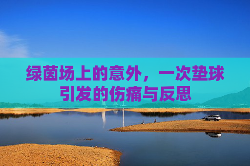 绿茵场上的意外,一次垫球引发的伤痛与反思