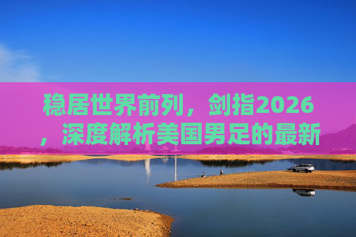 稳居世界前列，剑指2026，深度解析美国男足的最新排名与未来展望