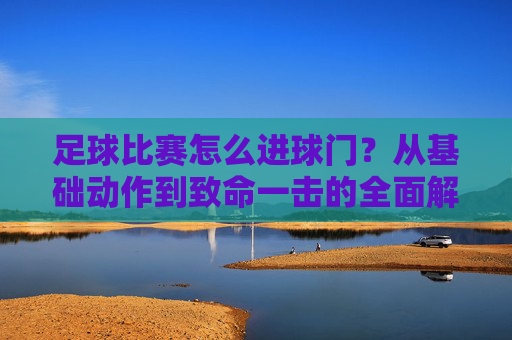 足球比赛怎么进球门?从基础动作到致命一击的全面解析