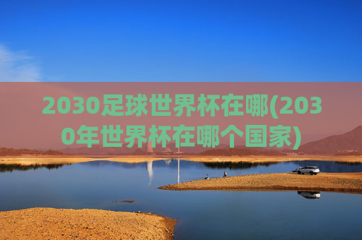 2030足球世界杯在哪(2030年世界杯在哪个国家)