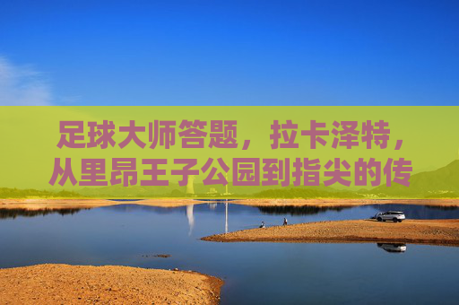 足球大师答题,拉卡泽特,从里昂王子公园到指尖的传奇锋线