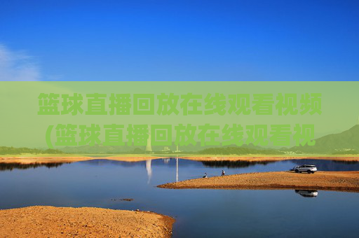 篮球直播回放在线观看视频(篮球直播回放在线观看视频下载)