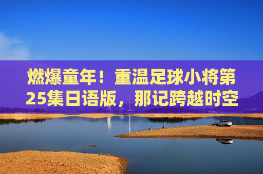 燃爆童年!重温足球小将第25集日语版,那记跨越时空的烈火射门