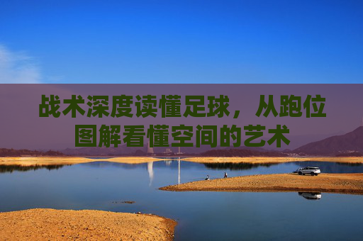 战术深度读懂足球,从跑位图解看懂空间的艺术