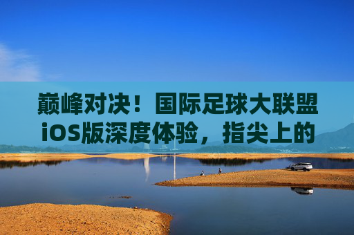 巅峰对决!国际足球大联盟iOS版深度体验,指尖上的绿茵盛宴