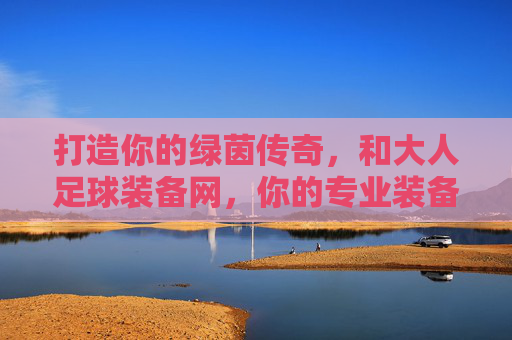 打造你的绿茵传奇,和大人足球装备网,你的专业装备管家