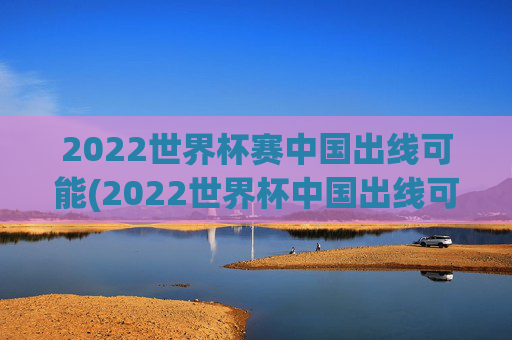 2022世界杯赛中国出线可能(2022世界杯中国出线可能性)