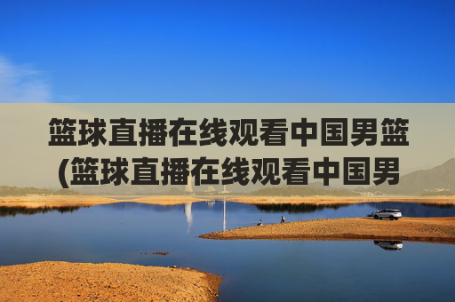 篮球直播在线观看中国男篮(篮球直播在线观看中国男篮比赛)