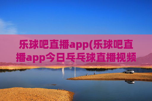 乐球吧直播app(乐球吧直播app今日乓乓球直播视频)