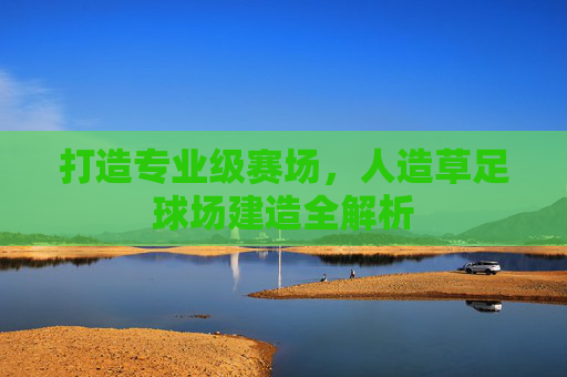 打造专业级赛场,人造草足球场建造全解析